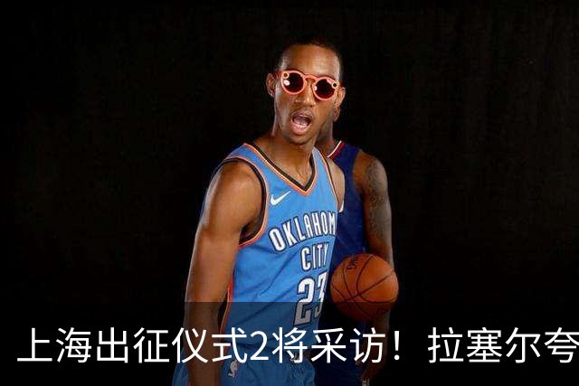 上海出征仪式2将采访！拉塞尔夸赞阵容厚度，李弘权仍未调整最佳