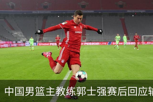 中国男篮主教练郭士强赛后回应输球：攻防两端都出了问题