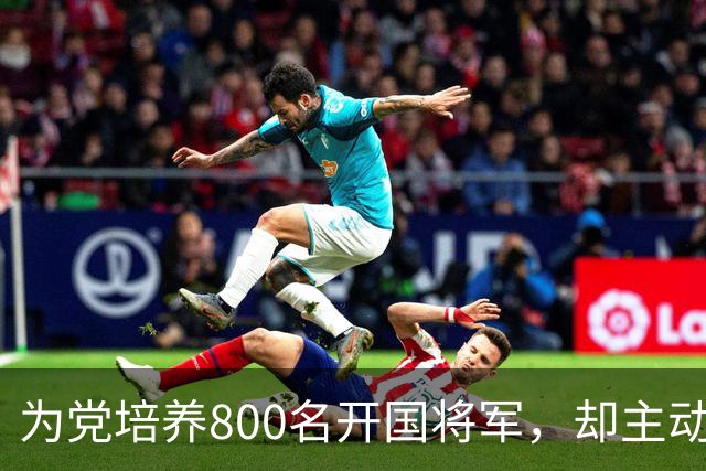 为党培养800名开国将军，却主动请辞元帅军衔，毛主席连称：好人，好人！