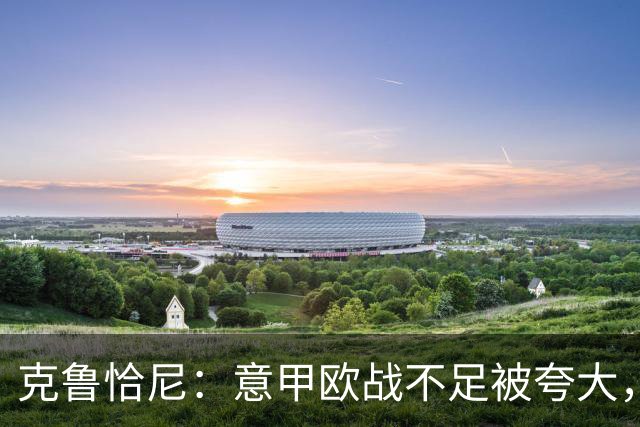 克鲁恰尼：意甲欧战不足被夸大，此前的一些失利带有偶然性