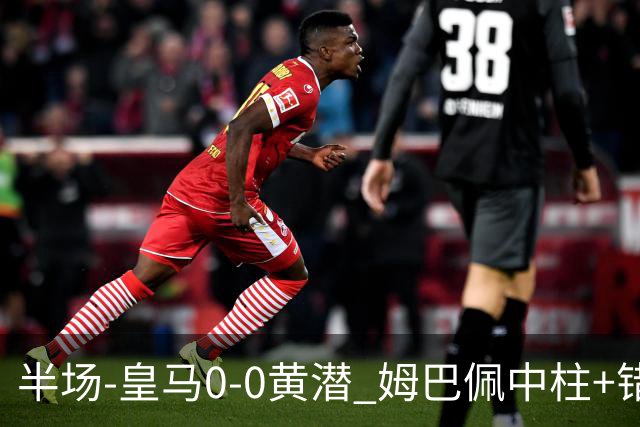 半场-皇马0-0黄潜 姆巴佩中柱+错失良机双方合计仅1脚射正