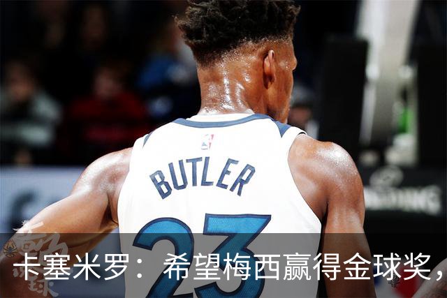 卡塞米罗：希望梅西赢得金球奖，他在世界杯证明了自己