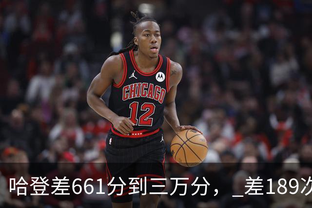哈登差661分到三万分， 差189次助攻历史前十，只是常规赛巨星而已