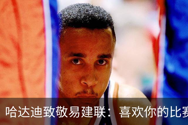 哈达迪致敬易建联：喜欢你的比赛享受与你对抗