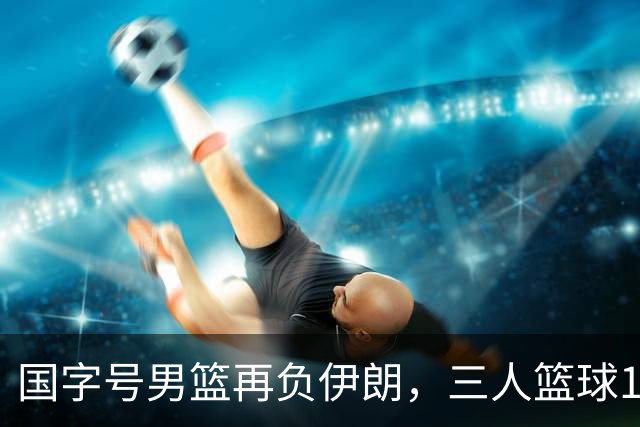 国字号男篮再负伊朗，三人篮球15比18不敌对手，篮板球被完爆