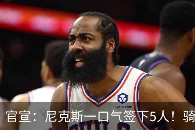 官宣：尼克斯一口气签下5人！骑士76人该头疼了