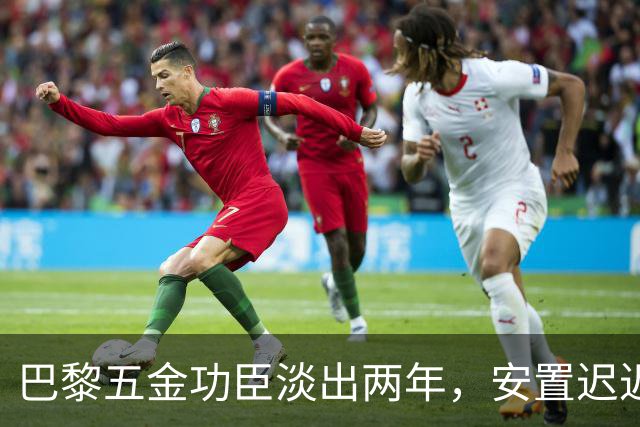 巴黎五金功臣淡出两年，安置迟迟未落地，背后原因出人意料！