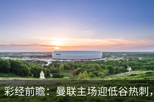 彩经前瞻：曼联主场迎低谷热刺，看好红魔反弹主场取胜