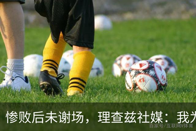 惨败后未谢场，理查兹社媒：我为直接离场道歉，赛后感到羞愧