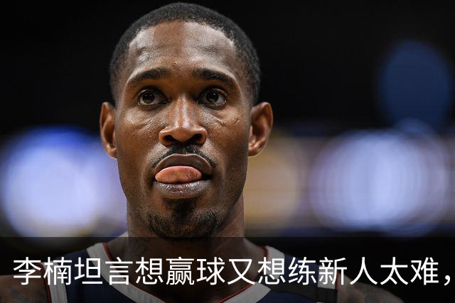 李楠坦言想赢球又想练新人太难，沃特斯首秀够惊喜，陈盈骏谈李楠