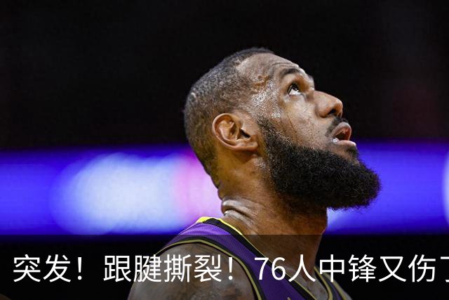 突发！跟腱撕裂！76人中锋又伤了！狂赢尼克斯23分...
