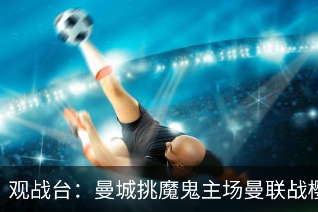观战台：曼城挑魔鬼主场曼联战樱桃 巴萨皇马国家德比