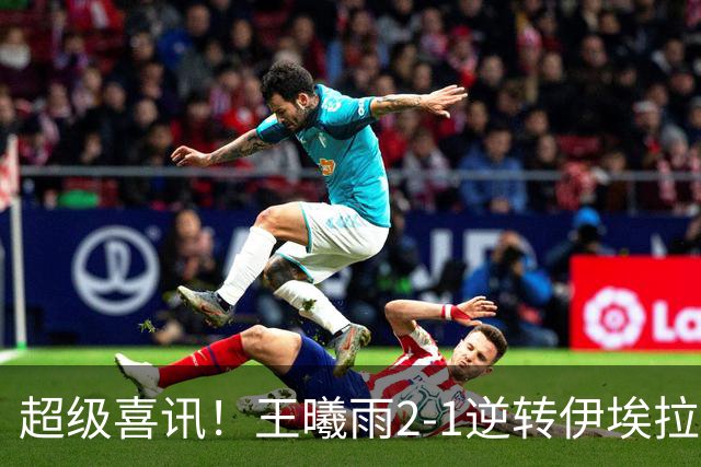 超级喜讯！王曦雨2-1逆转伊埃拉，中国提前包揽冠亚军，但首盘40-0没保住，决赛碰张帅慢热就是隐患