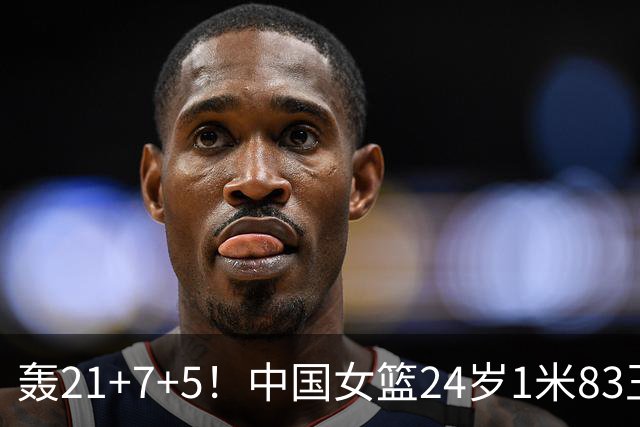 轰21+7+5！中国女篮24岁1米83王牌闪耀：又帅又能打，靠她冲冠？
