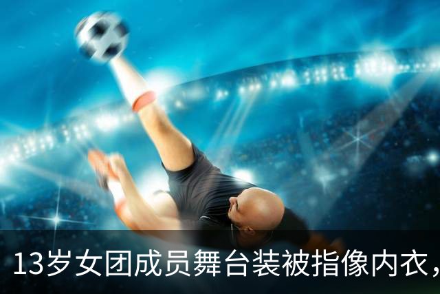 13岁女团成员舞台装被指像内衣，网友怒了