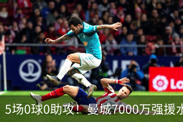 5场0球0助攻！曼城7000万强援水土不服 主力位置恐将不保