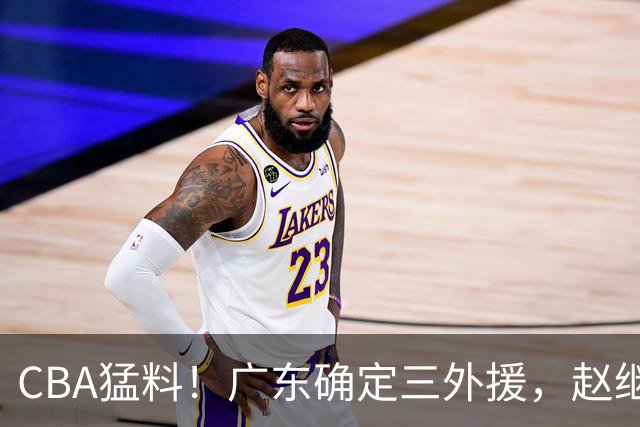 CBA猛料！广东确定三外援，赵继伟恢复良好，赵睿和周琦伤愈恢复训练