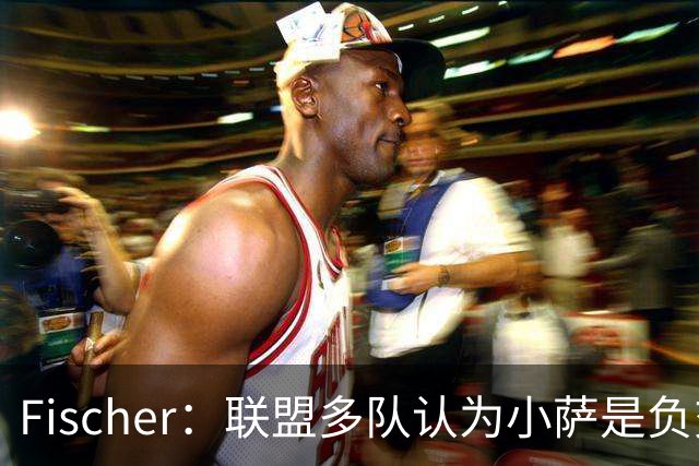 Fischer：联盟多队认为小萨是负交易价值 国王坚持要正向回报
